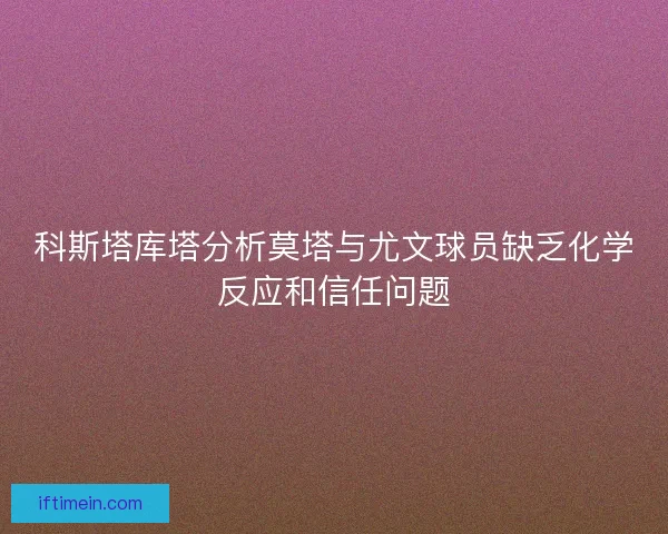 科斯塔库塔分析莫塔与尤文球员缺乏化学反应和信任问题