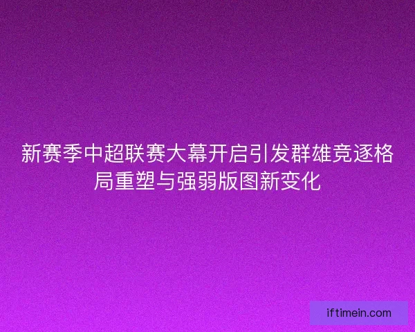 新赛季中超联赛大幕开启引发群雄竞逐格局重塑与强弱版图新变化