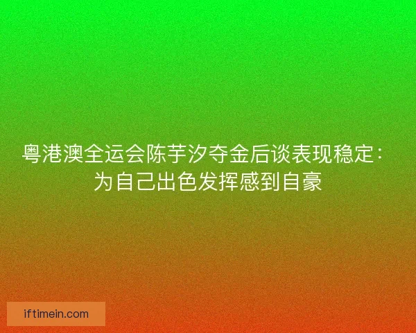 粤港澳全运会陈芋汐夺金后谈表现稳定：为自己出色发挥感到自豪