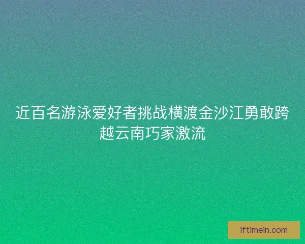 近百名游泳爱好者挑战横渡金沙江勇敢跨越云南巧家激流