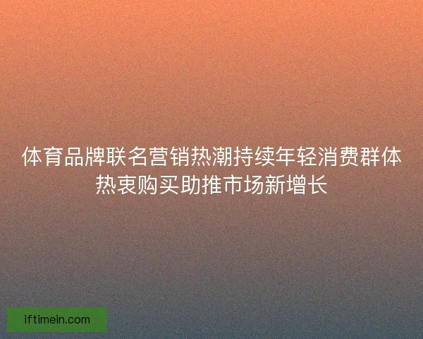 体育品牌联名营销热潮持续年轻消费群体热衷购买助推市场新增长