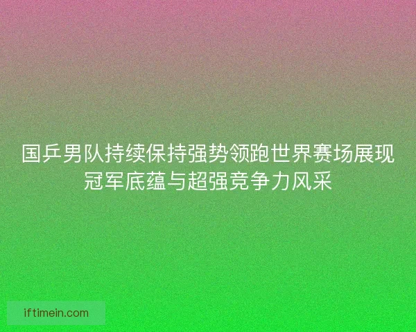 国乒男队持续保持强势领跑世界赛场展现冠军底蕴与超强竞争力风采