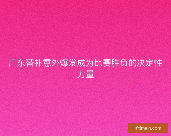 广东替补意外爆发成为比赛胜负的决定性力量