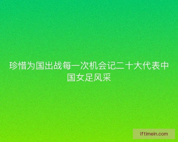 珍惜为国出战每一次机会记二十大代表中国女足风采